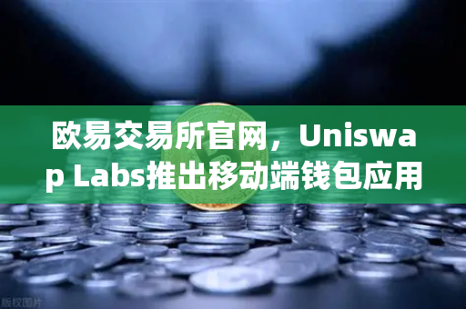 欧易交易所官网，Uniswap Labs推出移动端钱包应用，内置DApp浏览器引爆DeFi新浪潮
