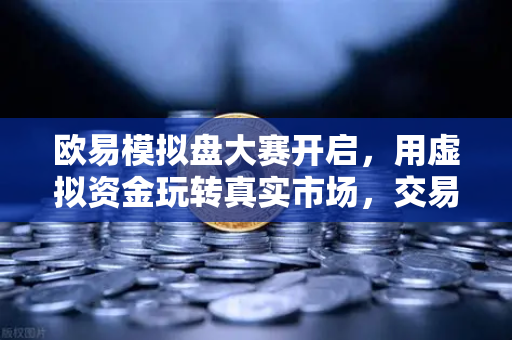 欧易模拟盘大赛开启，用虚拟资金玩转真实市场，交易新手也能逆袭
