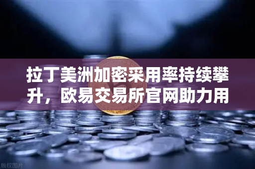 拉丁美洲加密采用率持续攀升，欧易交易所官网助力用户对抗本国货币贬值