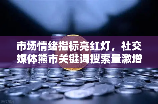 市场情绪指标亮红灯，社交媒体熊市关键词搜索量激增，你的投资策略调整了吗？