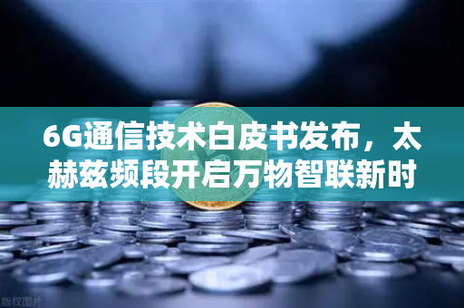 6G通信技术白皮书发布，太赫兹频段开启万物智联新时代，未来已来，你准备好了吗？
