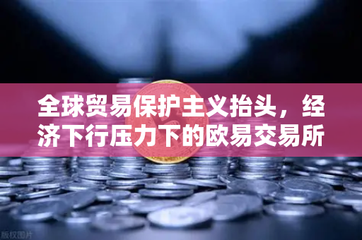 全球贸易保护主义抬头，经济下行压力下的欧易交易所应对策略