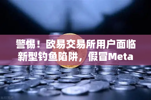 警惕！欧易交易所用户面临新型钓鱼陷阱，假冒MetaMask应用专攻安卓设备
