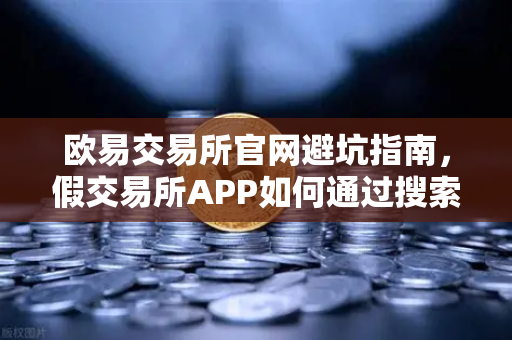 欧易交易所官网避坑指南，假交易所APP如何通过搜索引擎广告渗透？