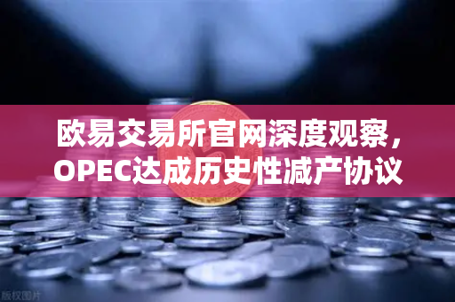 欧易交易所官网深度观察，OPEC达成历史性减产协议，原油供应将进一步收紧