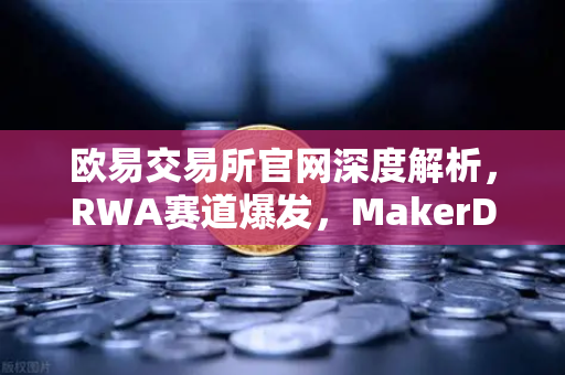欧易交易所官网深度解析，RWA赛道爆发，MakerDAO持有的美国国债规模再创新高