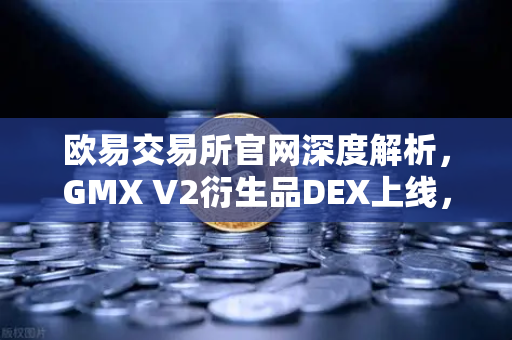欧易交易所官网深度解析，GMX V2衍生品DEX上线，长尾资产交易迎来新纪元