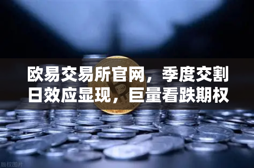 欧易交易所官网，季度交割日效应显现，巨量看跌期权未平仓压制价格反弹