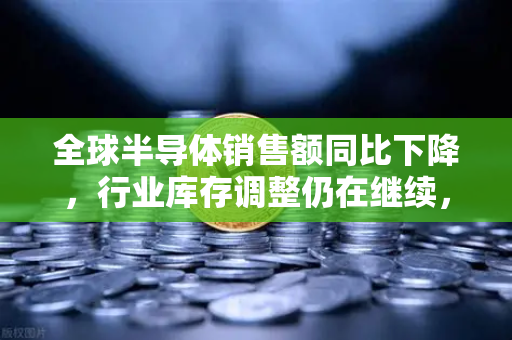 全球半导体销售额同比下降，行业库存调整仍在继续，欧易交易所官网深度解析市场趋势