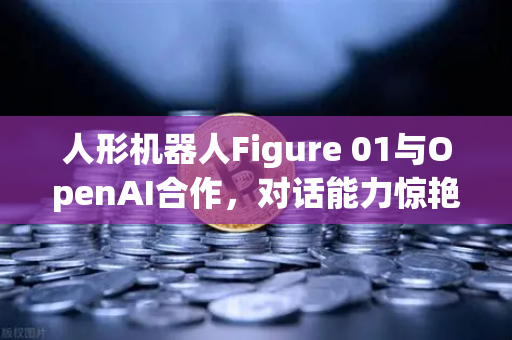 人形机器人Figure 01与OpenAI合作，对话能力惊艳世界，未来已来？