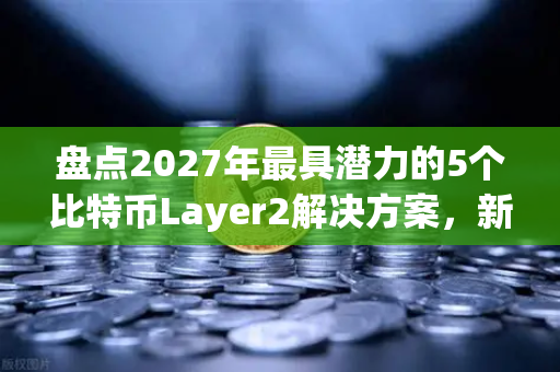 盘点2027年最具潜力的5个比特币Layer2解决方案，新手也能看懂的深度指南
