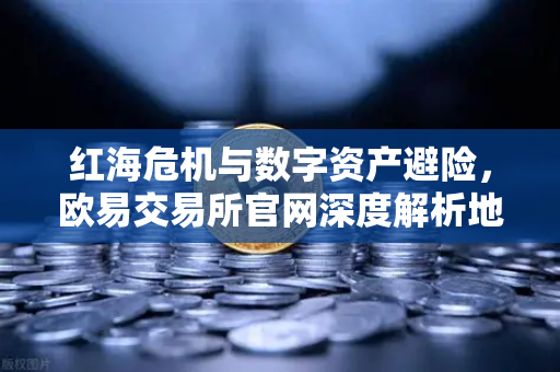 红海危机与数字资产避险，欧易交易所官网深度解析地缘政治下的投资新逻辑