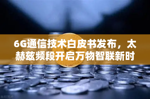 6G通信技术白皮书发布，太赫兹频段开启万物智联新时代，欧易交易所官网深度解读