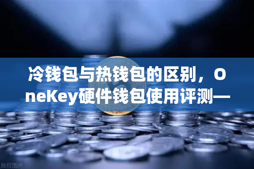冷钱包与热钱包的区别，OneKey硬件钱包使用评测—从欧易交易所官网看资产安全最佳实践
