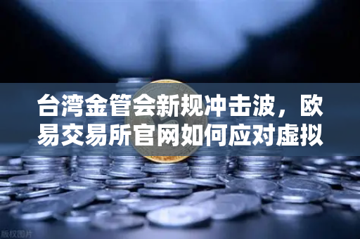 台湾金管会新规冲击波，欧易交易所官网如何应对虚拟资产平台管理办法草案？