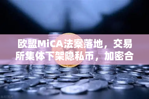 欧盟MiCA法案落地，交易所集体下架隐私币，加密合规时代全面到来