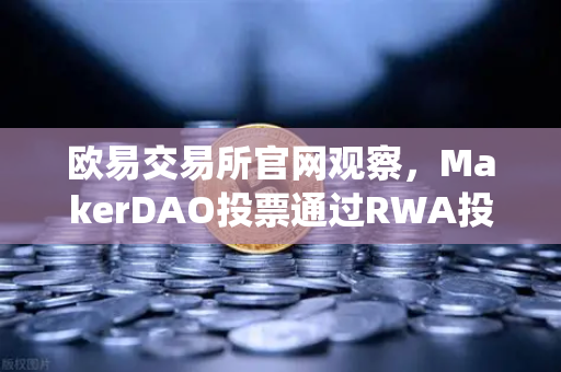 欧易交易所官网观察，MakerDAO投票通过RWA投资，DeFi与传统金融的破冰时刻