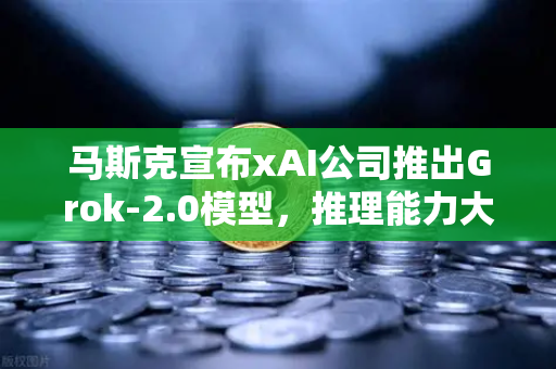 马斯克宣布xAI公司推出Grok-2.0模型，推理能力大幅提升，AI竞赛再升级