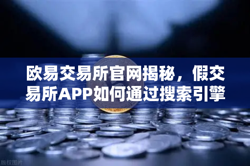 欧易交易所官网揭秘，假交易所APP如何通过搜索引擎广告传播？这些防骗技巧你必须知道！