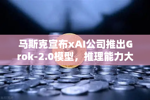 马斯克宣布xAI公司推出Grok-2.0模型，推理能力大幅提升，AI竞赛再升级
