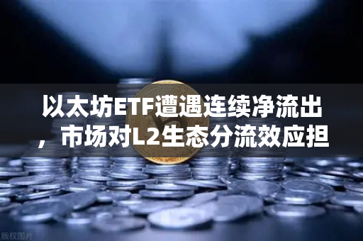 以太坊ETF遭遇连续净流出，市场对L2生态分流效应担忧加剧