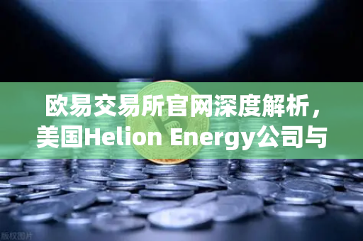 欧易交易所官网深度解析，美国Helion Energy公司与微软签订核聚变供电协议，能源革命或催生加密投资新风口