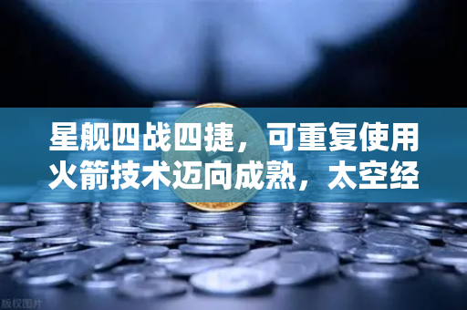 星舰四战四捷，可重复使用火箭技术迈向成熟，太空经济新纪元启幕