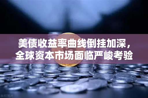 美债收益率曲线倒挂加深，全球资本市场面临严峻考验
