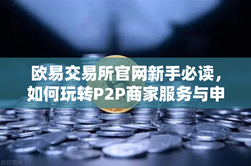 欧易交易所官网新手必读，如何玩转P2P商家服务与申诉证据提交全攻略