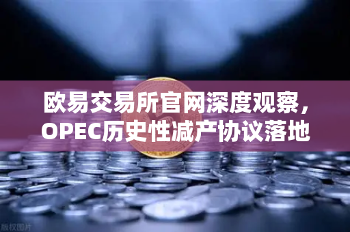 欧易交易所官网深度观察，OPEC历史性减产协议落地，原油供应格局迎重大转折