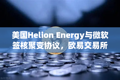 美国Helion Energy与微软签核聚变协议，欧易交易所官网解读能源革命与投资新风口