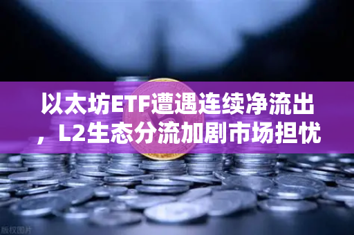 以太坊ETF遭遇连续净流出，L2生态分流加剧市场担忧