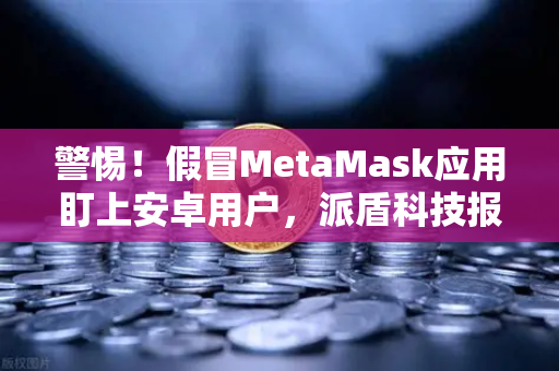 警惕！假冒MetaMask应用盯上安卓用户，派盾科技报告深度解析
