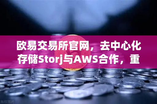 欧易交易所官网，去中心化存储Storj与AWS合作，重塑混合云存储新格局