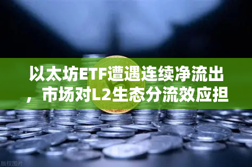 以太坊ETF遭遇连续净流出，市场对L2生态分流效应担忧加剧