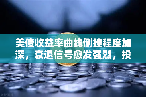 美债收益率曲线倒挂程度加深，衰退信号愈发强烈，投资者如何应对？