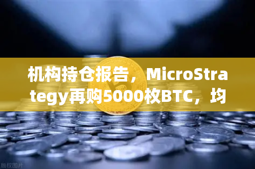 机构持仓报告，MicroStrategy再购5000枚BTC，均价成本上移，市场风向标转向？