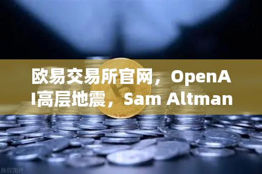 欧易交易所官网，OpenAI高层地震，Sam Altman复职风暴如何搅动科技与加密圈？