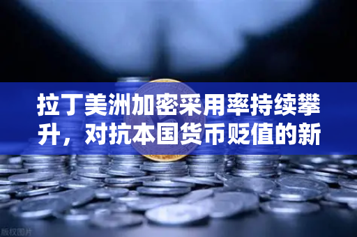 拉丁美洲加密采用率持续攀升，对抗本国货币贬值的新选择