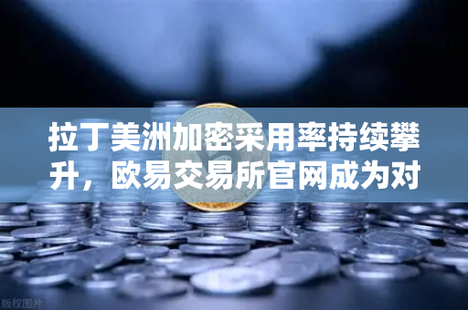 拉丁美洲加密采用率持续攀升，欧易交易所官网成为对抗货币贬值的新选择