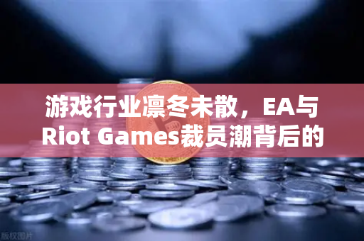 游戏行业凛冬未散，EA与Riot Games裁员潮背后的生存法则与投资启示