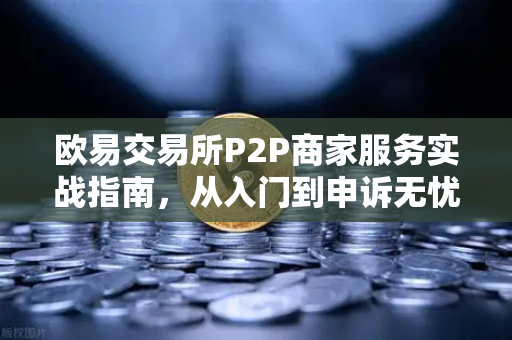 欧易交易所P2P商家服务实战指南，从入门到申诉无忧