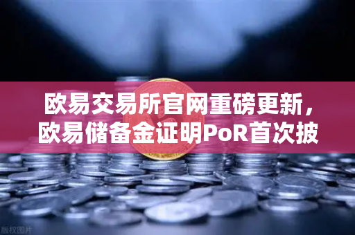 欧易交易所官网重磅更新，欧易储备金证明PoR首次披露所有资产链上地址，透明化再升级