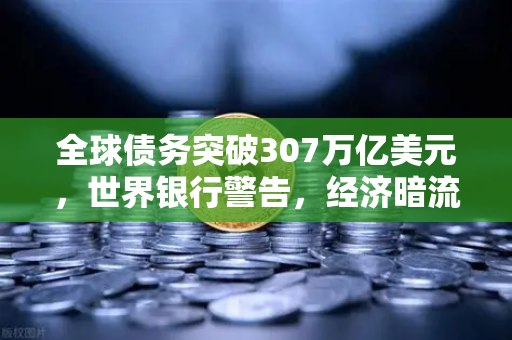 全球债务突破307万亿美元，世界银行警告，经济暗流如何影响你的投资？欧易交易所官网解读
