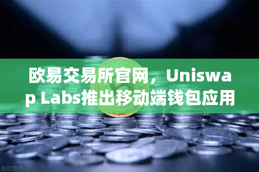 欧易交易所官网，Uniswap Labs推出移动端钱包应用，内置DApp浏览器，去中心化金融再升级