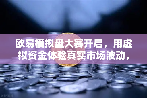 欧易模拟盘大赛开启，用虚拟资金体验真实市场波动，交易新手也能稳赢？