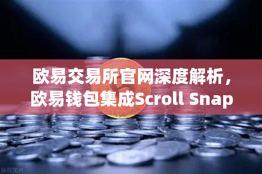 欧易交易所官网深度解析，欧易钱包集成Scroll Snap，体验基于zkEVM的Layer2新纪元
