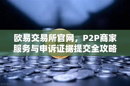 欧易交易所官网，P2P商家服务与申诉证据提交全攻略
